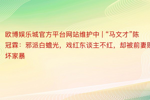 欧博娱乐城官方平台网站维护中 | “马文才”陈冠霖：邪派白蟾光，戏红东谈主不红，却被前妻败坏家暴