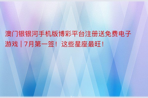 澳门银银河手机版博彩平台注册送免费电子游戏 | 7月第一签！这些星座最旺！