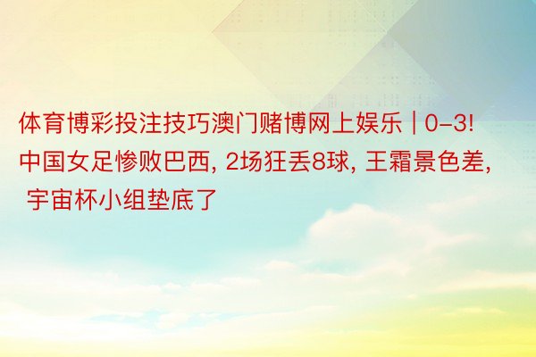 体育博彩投注技巧澳门赌博网上娱乐 | 0-3! 中国女足惨败巴西， 2场狂丢8球， 王霜景色差， 宇宙杯小组垫底了