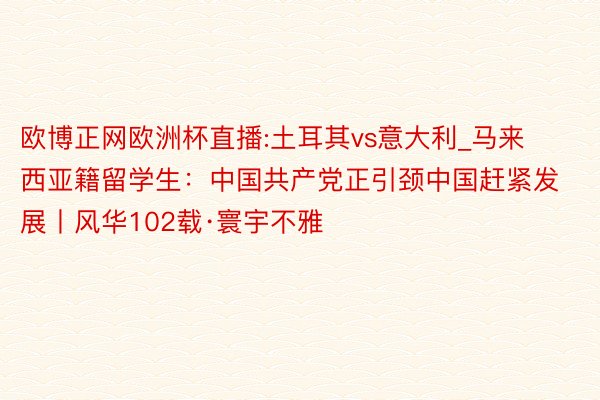 欧博正网欧洲杯直播:土耳其vs意大利_马来西亚籍留学生：中国共产党正引颈中国赶紧发展丨风华102载·寰宇不雅