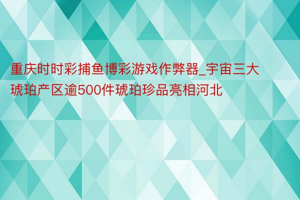 重庆时时彩捕鱼博彩游戏作弊器_宇宙三大琥珀产区逾500件琥珀珍品亮相河北