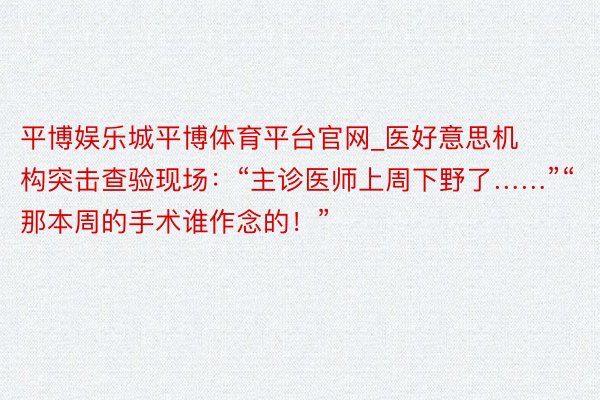 平博娱乐城平博体育平台官网_医好意思机构突击查验现场：“主诊医师上周下野了……”“那本周的手术谁作念的！”