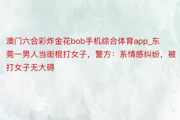 澳门六合彩炸金花bob手机综合体育app_东莞一男人当街棍打女子，警方：系情感纠纷，被打女子无大碍