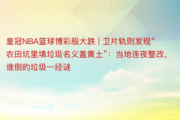 皇冠NBA篮球博彩股大跌 | 卫片轨则发现“农田坑里填垃圾名义盖黄土”：当地连夜整改，谁倒的垃圾一经谜