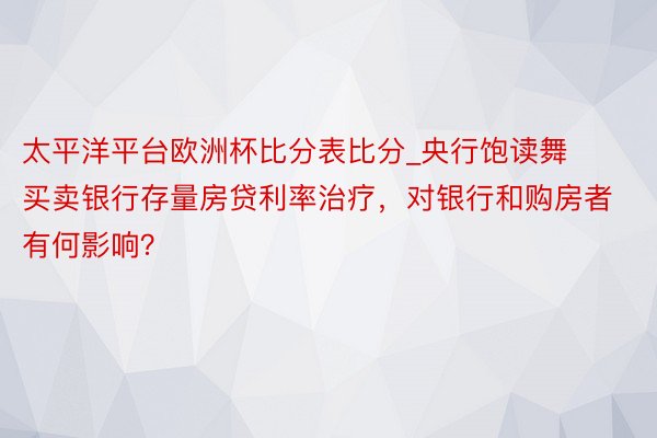 太平洋平台欧洲杯比分表比分_央行饱读舞买卖银行存量房贷利率治疗，对银行和购房者有何影响？