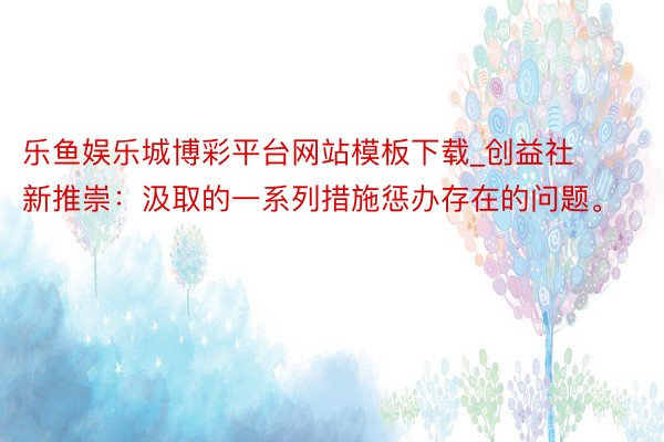 乐鱼娱乐城博彩平台网站模板下载_创益社新推崇：汲取的一系列措施惩办存在的问题。