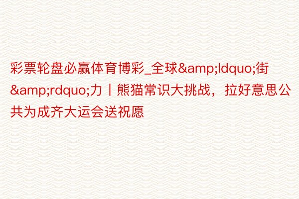 彩票轮盘必赢体育博彩_全球&ldquo;街&rdquo;力丨熊猫常识大挑战，拉好意思公共为成齐大运会送祝愿