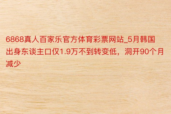 6868真人百家乐官方体育彩票网站_5月韩国出身东谈主口仅1.9万不到转变低，洞开90个月减少