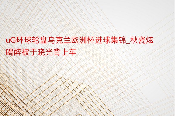 uG环球轮盘乌克兰欧洲杯进球集锦_秋瓷炫喝醉被于晓光背上车