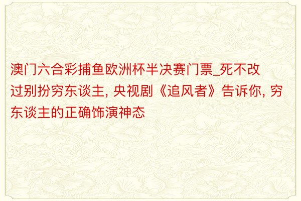 澳门六合彩捕鱼欧洲杯半决赛门票_死不改过别扮穷东谈主, 央视剧《追风者》告诉你, 穷东谈主的正确饰演神态