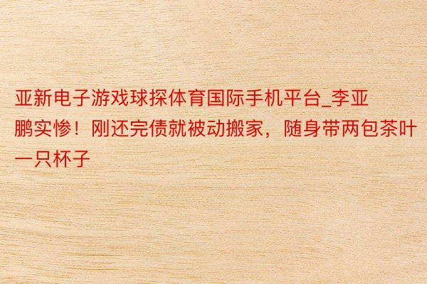 亚新电子游戏球探体育国际手机平台_李亚鹏实惨！刚还完债就被动搬家，随身带两包茶叶一只杯子