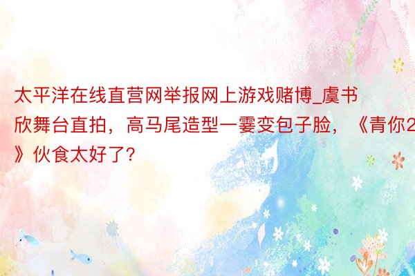 太平洋在线直营网举报网上游戏赌博_虞书欣舞台直拍，高马尾造型一霎变包子脸，《青你2》伙食太好了？