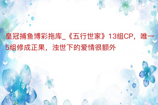 皇冠捕鱼博彩拖库_《五行世家》13组CP，唯一5组修成正果，浊世下的爱情很额外