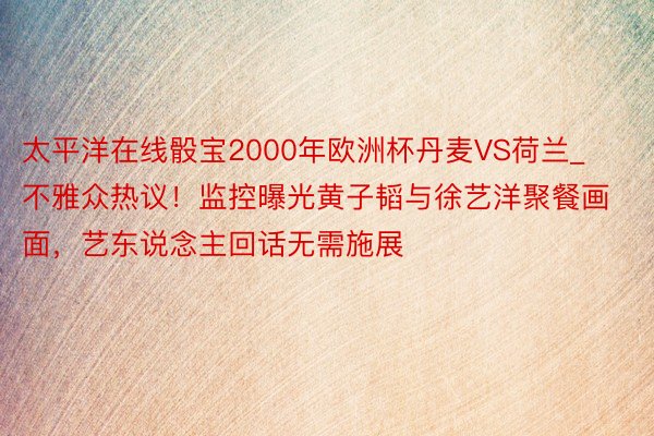 太平洋在线骰宝2000年欧洲杯丹麦VS荷兰_不雅众热议！监控曝光黄子韬与徐艺洋聚餐画面，艺东说念主回话无需施展