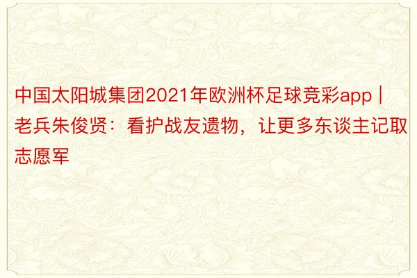 中国太阳城集团2021年欧洲杯足球竞彩app | 老兵朱俊贤：看护战友遗物，让更多东谈主记取志愿军