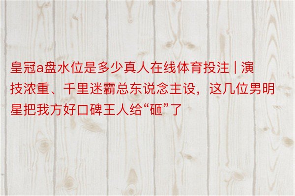 皇冠a盘水位是多少真人在线体育投注 | 演技浓重、千里迷霸总东说念主设，这几位男明星把我方好口碑王人给“砸”了