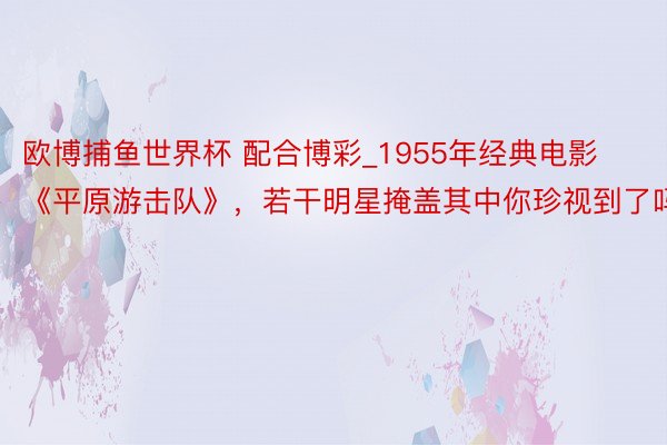 欧博捕鱼世界杯 配合博彩_1955年经典电影《平原游击队》，若干明星掩盖其中你珍视到了吗