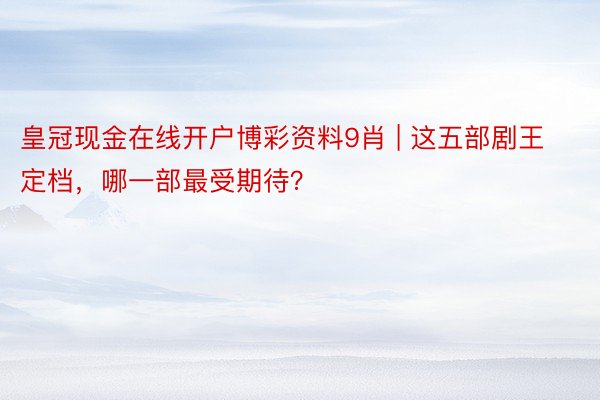 皇冠现金在线开户博彩资料9肖 | 这五部剧王定档，哪一部最受期待？