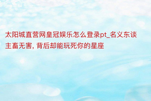 太阳城直营网皇冠娱乐怎么登录pt_名义东谈主畜无害， 背后却能玩死你的星座