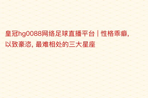 皇冠hg0088网络足球直播平台 | 性格乖癖, 以致豪恣, 最难相处的三大星座