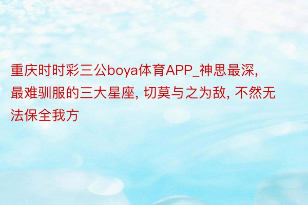 重庆时时彩三公boya体育APP_神思最深, 最难驯服的三大星座, 切莫与之为敌, 不然无法保全我方