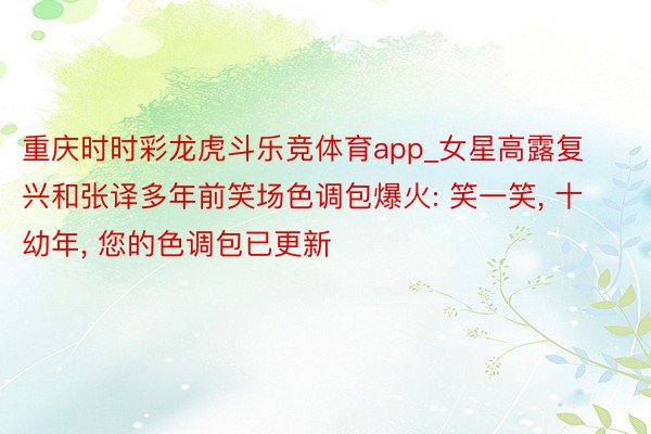 重庆时时彩龙虎斗乐竞体育app_女星高露复兴和张译多年前笑场色调包爆火: 笑一笑， 十幼年， 您的色调包已更新