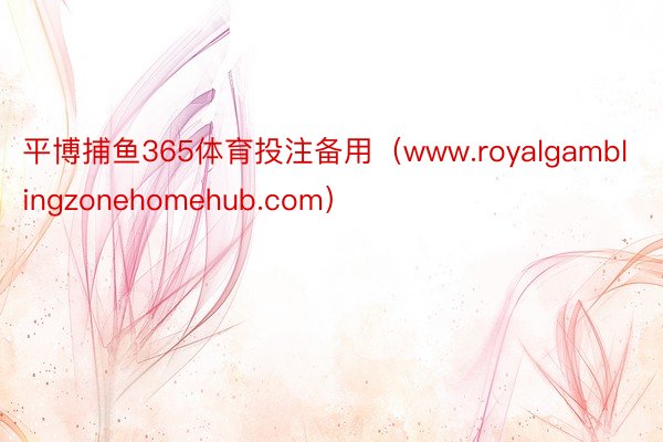 平博捕鱼365体育投注备用（www.royalgamblingzonehomehub.com）