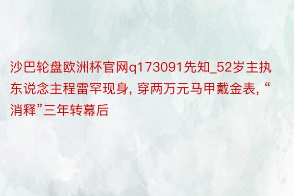 沙巴轮盘欧洲杯官网q173091先知_52岁主执东说念主程雷罕现身, 穿两万元马甲戴金表, “消释”三年转幕后