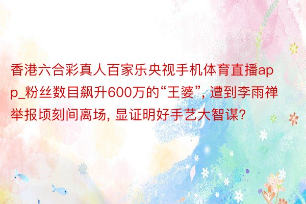 香港六合彩真人百家乐央视手机体育直播app_粉丝数目飙升600万的“王婆”, 遭到李雨禅举报顷刻间离场, 显证明好手艺大智谋?