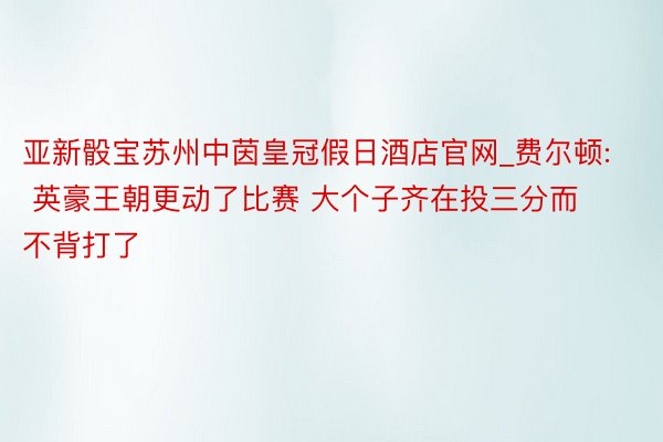 亚新骰宝苏州中茵皇冠假日酒店官网_费尔顿: 英豪王朝更动了比赛 大个子齐在投三分而不背打了