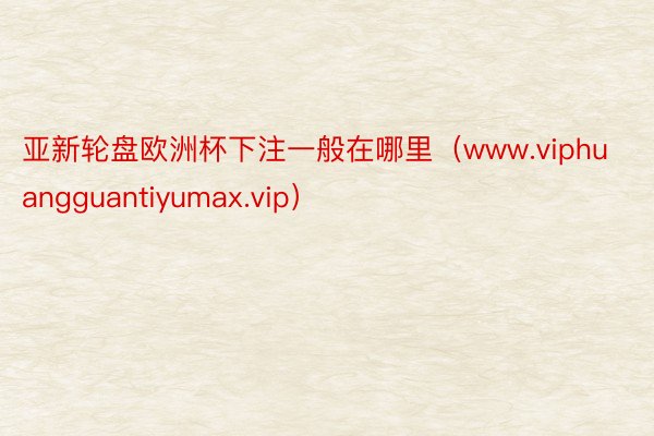 亚新轮盘欧洲杯下注一般在哪里（www.viphuangguantiyumax.vip）