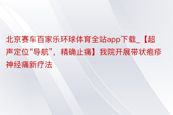 北京赛车百家乐环球体育全站app下载_【超声定位“导航”，精确止痛】我院开展带状疱疹神经痛新疗法