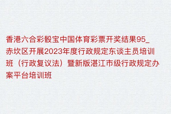 香港六合彩骰宝中国体育彩票开奖结果95_赤坎区开展2023年度行政规定东谈主员培训班（行政复议法）暨新版湛江市级行政规定办案平台培训班