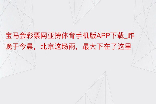 宝马会彩票网亚搏体育手机版APP下载_昨晚于今晨，北京这场雨，最大下在了这里