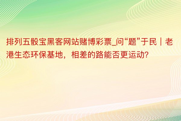 排列五骰宝黑客网站赌博彩票_问“题”于民｜老港生态环保基地，相差的路能否更运动？