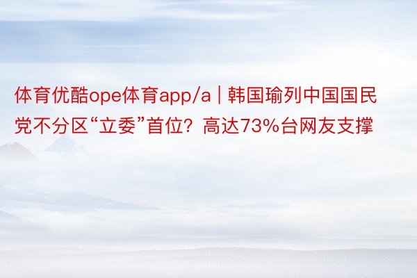 体育优酷ope体育app/a | 韩国瑜列中国国民党不分区“立委”首位？高达73%台网友支撑