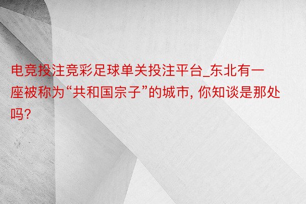 电竞投注竞彩足球单关投注平台_东北有一座被称为“共和国宗子”的城市， 你知谈是那处吗?