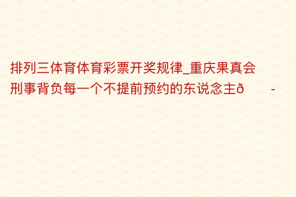 排列三体育体育彩票开奖规律_重庆果真会刑事背负每一个不提前预约的东说念主😭