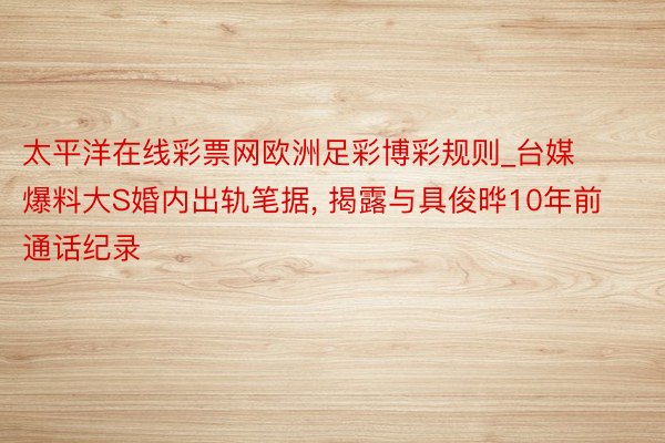 太平洋在线彩票网欧洲足彩博彩规则_台媒爆料大S婚内出轨笔据， 揭露与具俊晔10年前通话纪录