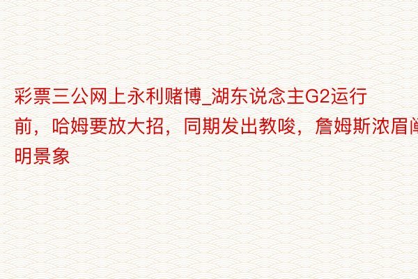 彩票三公网上永利赌博_湖东说念主G2运行前，哈姆要放大招，同期发出教唆，詹姆斯浓眉阐明景象