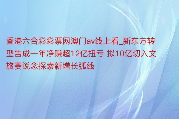 香港六合彩彩票网澳门av线上看_新东方转型告成一年净赚超12亿扭亏 拟10亿切入文旅赛说念探索新增长弧线