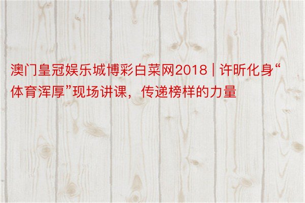 澳门皇冠娱乐城博彩白菜网2018 | 许昕化身“体育浑厚”现场讲课，传递榜样的力量