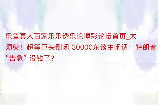 乐鱼真人百家乐乐透乐论博彩论坛首页_太须臾！超等巨头倒闭 30000东谈主闲适！特朗普“告急” 没钱了？