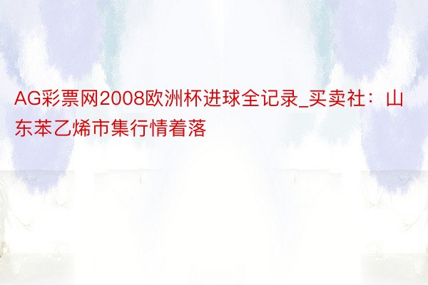 AG彩票网2008欧洲杯进球全记录_买卖社：山东苯乙烯市集行情着落