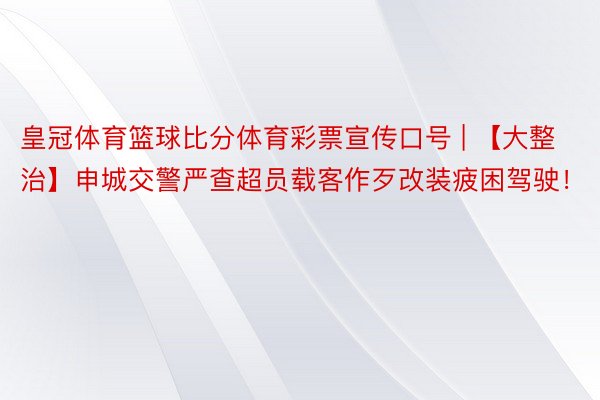 皇冠体育篮球比分体育彩票宣传口号 | 【大整治】申城交警严查超员载客作歹改装疲困驾驶！