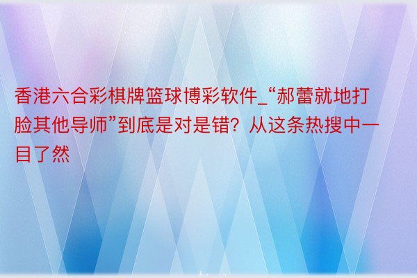 香港六合彩棋牌篮球博彩软件_“郝蕾就地打脸其他导师”到底是对是错？从这条热搜中一目了然