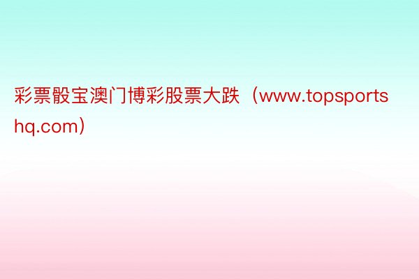 彩票骰宝澳门博彩股票大跌（www.topsportshq.com）