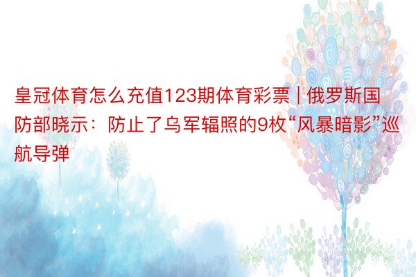 皇冠体育怎么充值123期体育彩票 | 俄罗斯国防部晓示：防止了乌军辐照的9枚“风暴暗影”巡航导弹