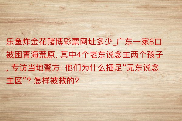 乐鱼炸金花赌博彩票网址多少_广东一家8口被困青海荒原, 其中4个老东说念主两个孩子, 专访当地警方: 他们为什么插足“无东说念主区”? 怎样被救的?