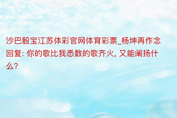 沙巴骰宝江苏体彩官网体育彩票_杨坤再作念回复: 你的歌比我悉数的歌齐火, 又能阐扬什么?